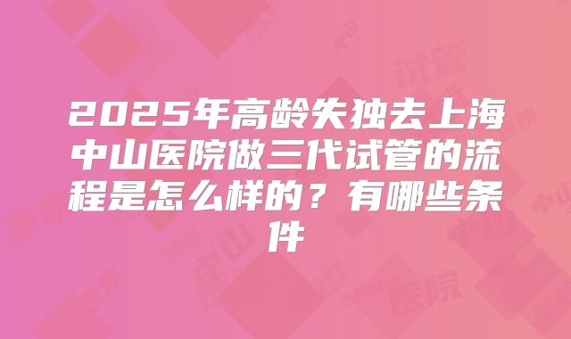 2025年高龄失独去上海中山医院做三代试管的流程是怎么样的？有哪些条件