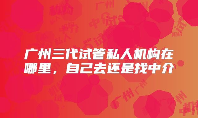 广州三代试管私人机构在哪里，自己去还是找中介