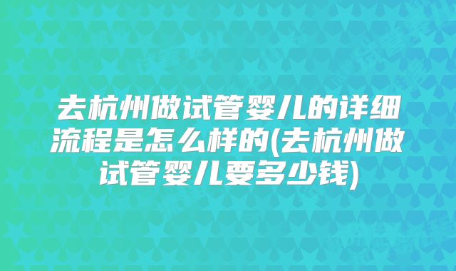 去杭州做试管婴儿的详细流程是怎么样的(去杭州做试管婴儿要多少钱)