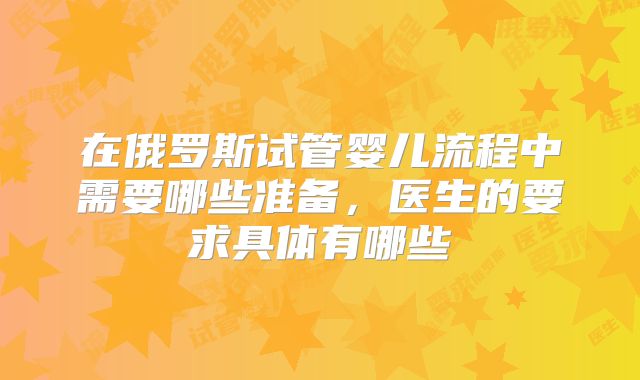 在俄罗斯试管婴儿流程中需要哪些准备,医生的要求具体有哪些