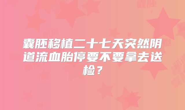 囊胚移植二十七天突然阴道流血胎停要不要拿去送检？
