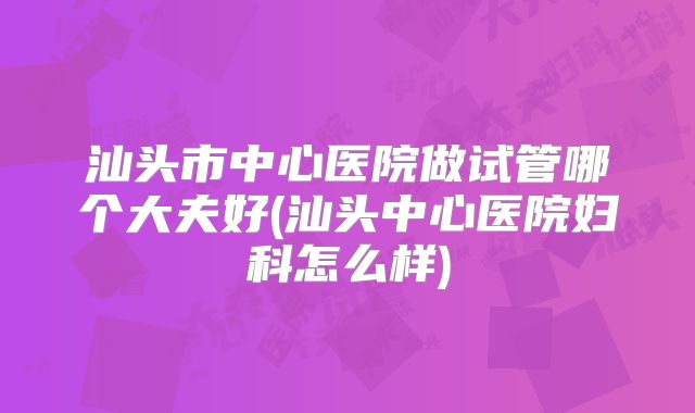 汕头市中心医院做试管哪个大夫好(汕头中心医院妇科怎么样)