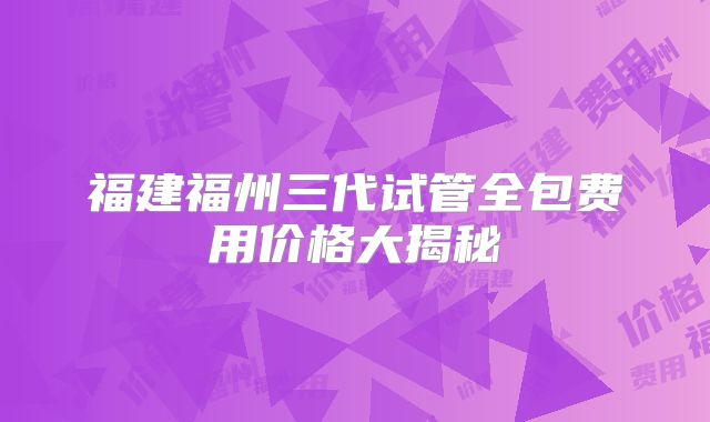 福建福州三代试管全包费用价格大揭秘