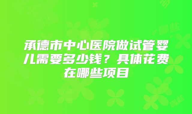 承德市中心医院做试管婴儿需要多少钱？具体花费在哪些项目