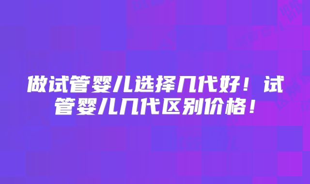 做试管婴儿选择几代好！试管婴儿几代区别价格！