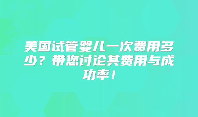 美国试管婴儿一次费用多少？带您讨论其费用与成功率！
