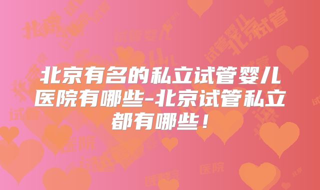 北京有名的私立试管婴儿医院有哪些-北京试管私立都有哪些！