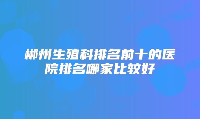 郴州生殖科排名前十的医院排名哪家比较好