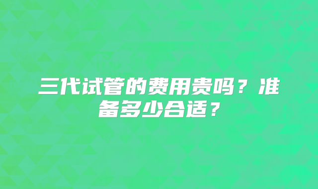 三代试管的费用贵吗？准备多少合适？