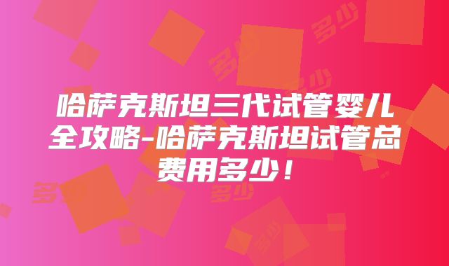 哈萨克斯坦三代试管婴儿全攻略-哈萨克斯坦试管总费用多少！