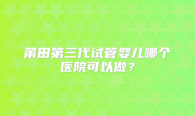 莆田第三代试管婴儿哪个医院可以做?