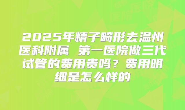 2025年精子畸形去温州医科附属 第一医院做三代试管的费用贵吗?费用明细是怎么样的