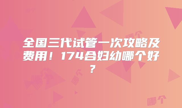 全国三代试管一次攻略及费用！174合妇幼哪个好？
