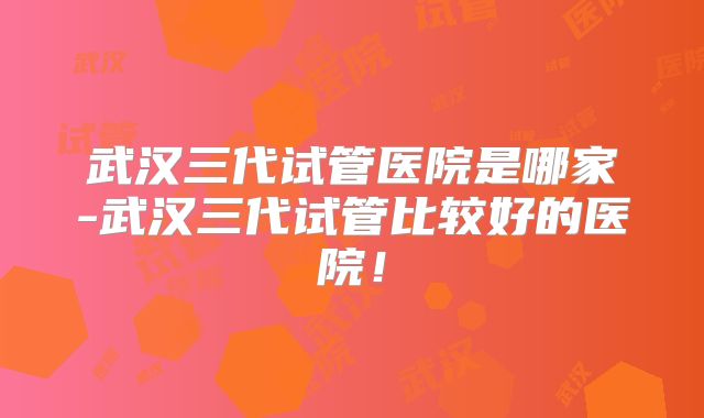 武汉三代试管医院是哪家-武汉三代试管比较好的医院！