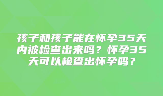 孩子和孩子能在怀孕35天内被检查出来吗？怀孕35天可以检查出怀孕吗？