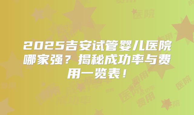 2025吉安试管婴儿医院哪家强？揭秘成功率与费用一览表！