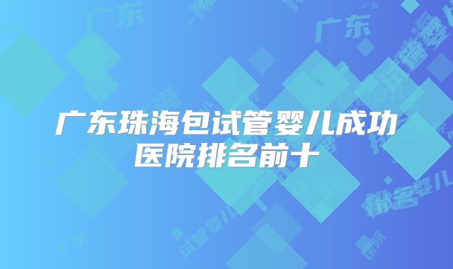 广东珠海包试管婴儿成功医院排名前十