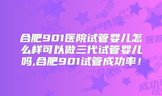 合肥901医院试管婴儿怎么样可以做三代试管婴儿吗,合肥901试管成功率!