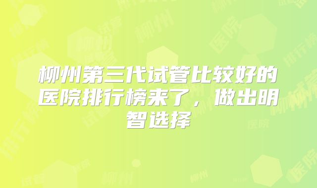 柳州第三代试管比较好的医院排行榜来了,做出明智选择