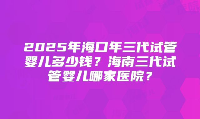 2025年海口年三代试管婴儿多少钱？海南三代试管婴儿哪家医院？