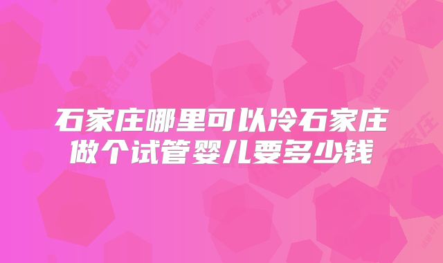 石家庄哪里可以冷石家庄做个试管婴儿要多少钱