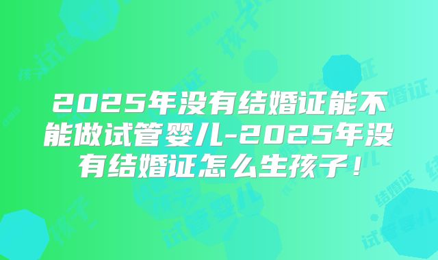 2025年没有结婚证能不能做试管婴儿-2025年没有结婚证怎么生孩子!