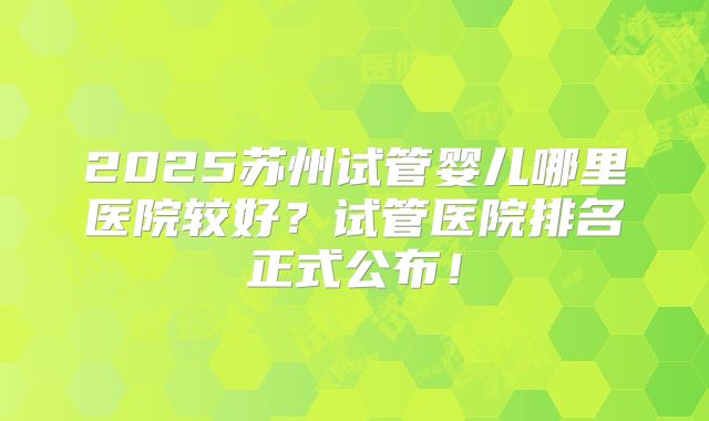 2025苏州试管婴儿哪里医院较好？试管医院排名正式公布！