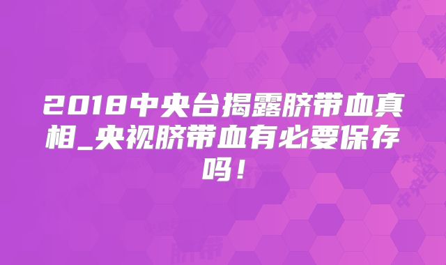 2018中央台揭露脐带血真相_央视脐带血有必要保存吗！