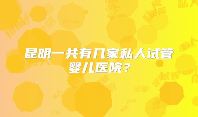 昆明一共有几家私人试管婴儿医院?