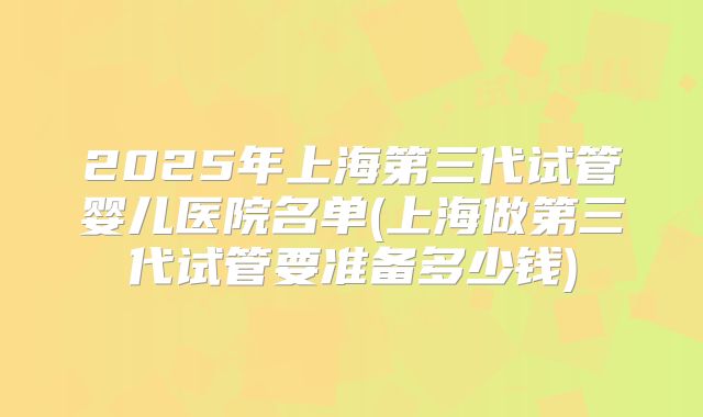 2025年上海第三代试管婴儿医院名单(上海做第三代试管要准备多少钱)