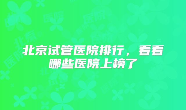 北京试管医院排行，看看哪些医院上榜了