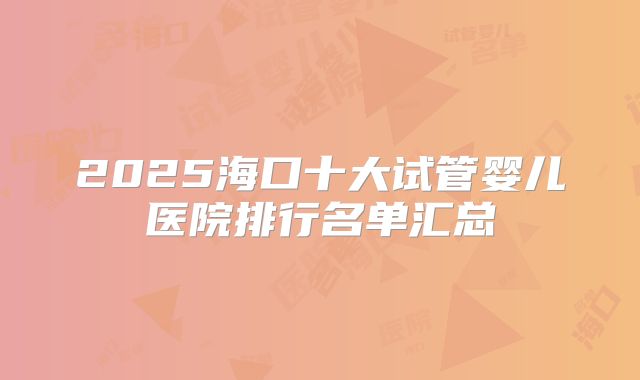 2025海口十大试管婴儿医院排行名单汇总