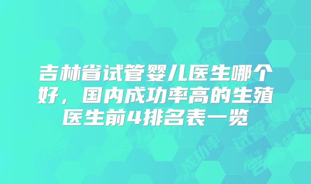 吉林省试管婴儿医生哪个好，国内成功率高的生殖医生前4排名表一览