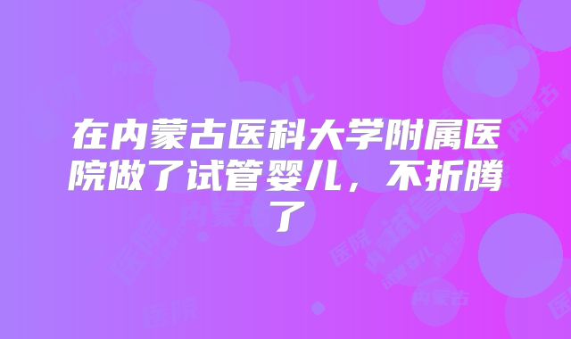 在内蒙古医科大学附属医院做了试管婴儿，不折腾了