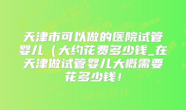 天津市可以做的医院试管婴儿(大约花费多少钱_在天津做试管婴儿大概需要花多少钱!