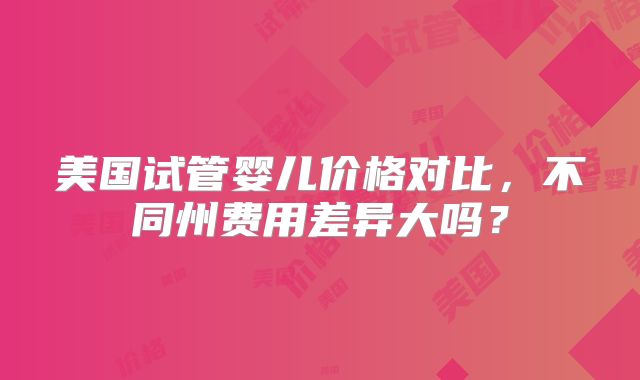 美国试管婴儿价格对比，不同州费用差异大吗？