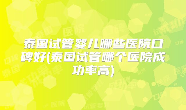 泰国试管婴儿哪些医院口碑好(泰国试管哪个医院成功率高)