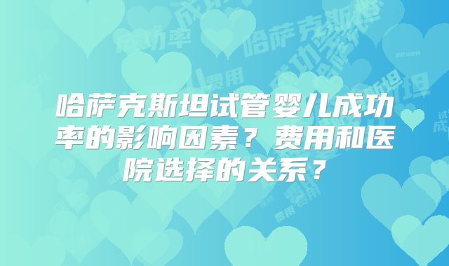 哈萨克斯坦试管婴儿成功率的影响因素？费用和医院选择的关系？