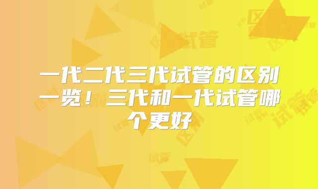 一代二代三代试管的区别一览！三代和一代试管哪个更好