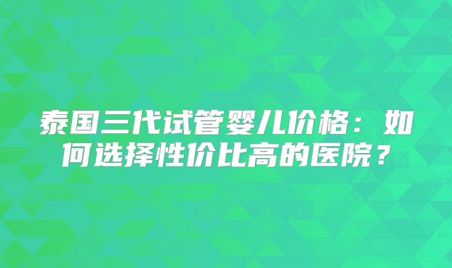 泰国三代试管婴儿价格:如何选择性价比高的医院?