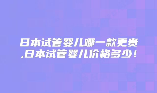 日本试管婴儿哪一款更贵,日本试管婴儿价格多少！