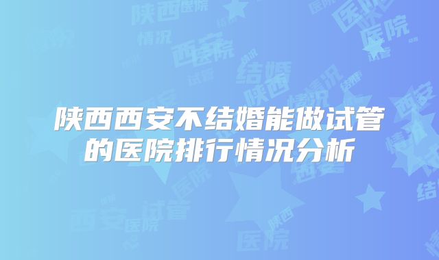 陕西西安不结婚能做试管的医院排行情况分析