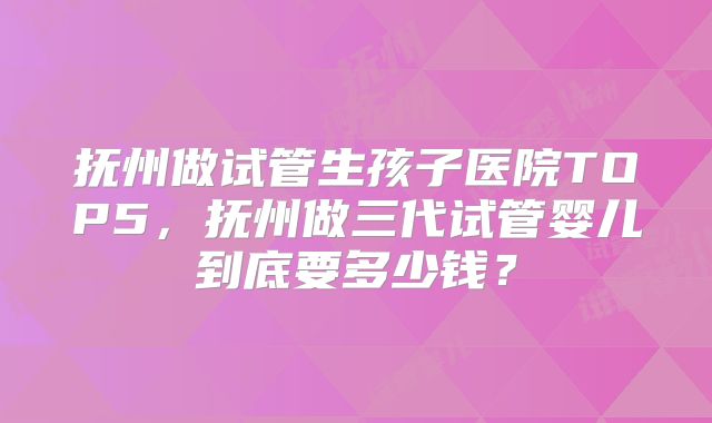 抚州做试管生孩子医院TOP5，抚州做三代试管婴儿到底要多少钱？