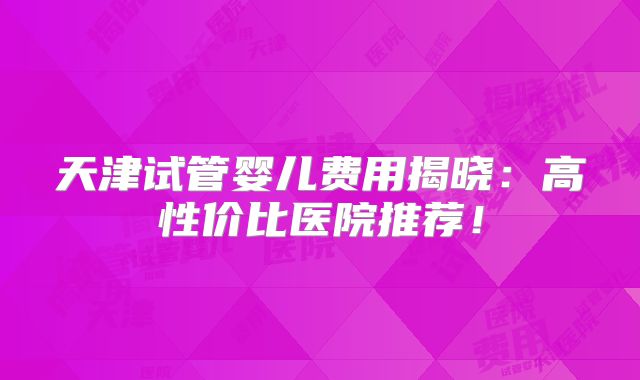 天津试管婴儿费用揭晓:高性价比医院推荐!