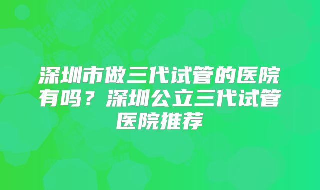 深圳市做三代试管的医院有吗？深圳公立三代试管医院推荐