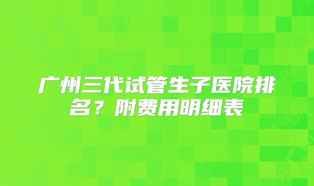 广州三代试管生子医院排名?附费用明细表