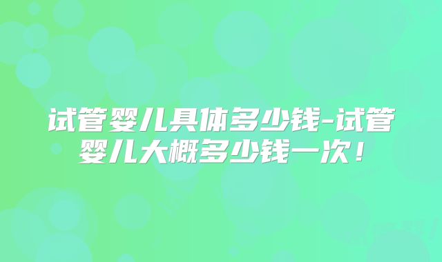 试管婴儿具体多少钱-试管婴儿大概多少钱一次！