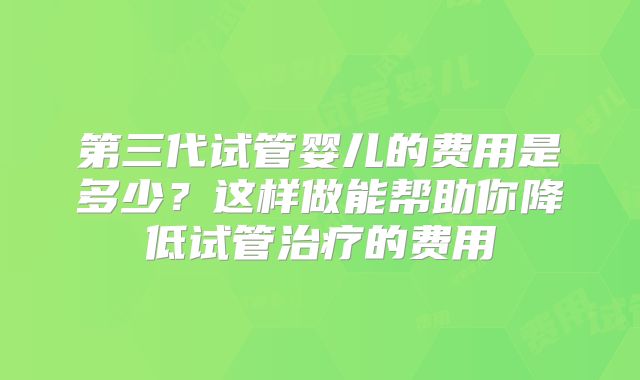 第三代试管婴儿的费用是多少？这样做能帮助你降低试管治疗的费用