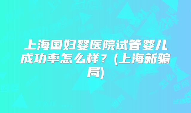上海国妇婴医院试管婴儿成功率怎么样？(上海新骗局)
