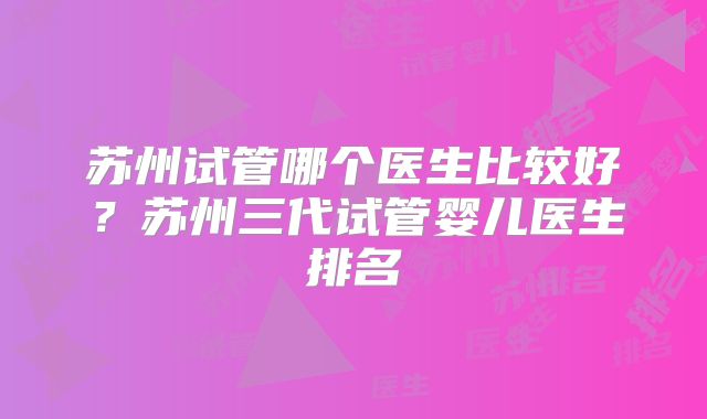 苏州试管哪个医生比较好？苏州三代试管婴儿医生排名